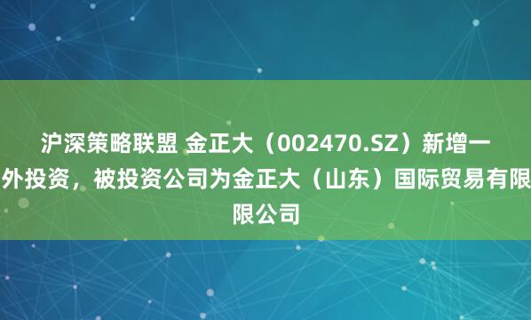 沪深策略联盟 金正大（002470.SZ）新增一起对外投资，被投资公司为金正大（山东）国际贸易有限公司