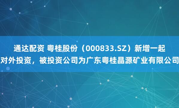 通达配资 粤桂股份（000833.SZ）新增一起对外投资，被投资公司为广东粤桂晶源矿业有限公司