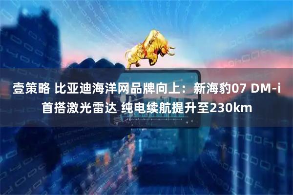 壹策略 比亚迪海洋网品牌向上：新海豹07 DM-i首搭激光雷达 纯电续航提升至230km