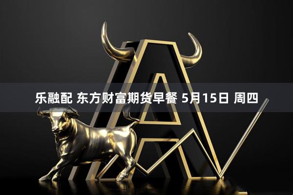 乐融配 东方财富期货早餐 5月15日 周四