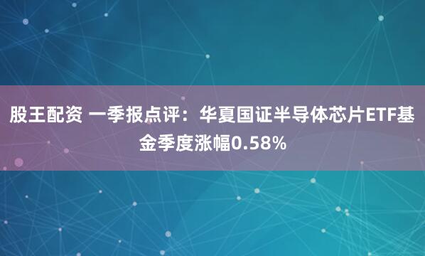 股王配资 一季报点评：华夏国证半导体芯片ETF基金季度涨幅0.58%