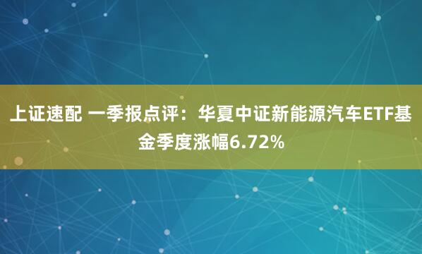 上证速配 一季报点评：华夏中证新能源汽车ETF基金季度涨幅6.72%