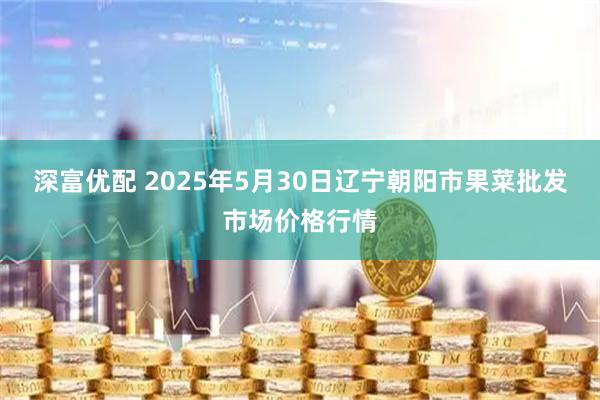 深富优配 2025年5月30日辽宁朝阳市果菜批发市场价格行情