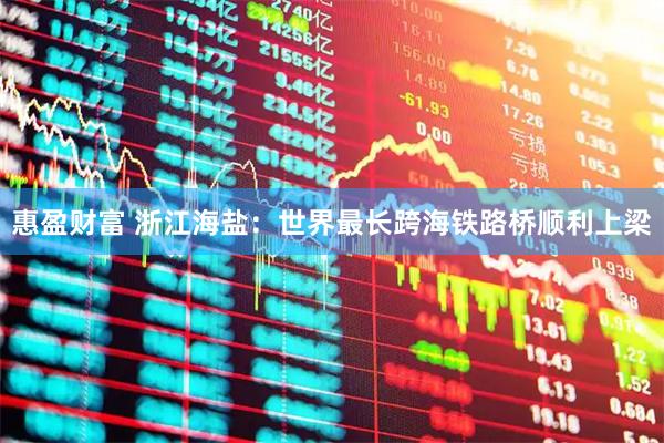 惠盈财富 浙江海盐：世界最长跨海铁路桥顺利上梁