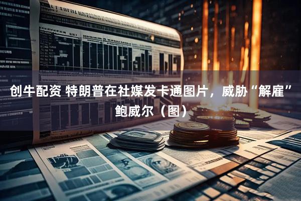 创牛配资 特朗普在社媒发卡通图片，威胁“解雇”鲍威尔（图）