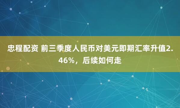 忠程配资 前三季度人民币对美元即期汇率升值2.46%，后续如何走