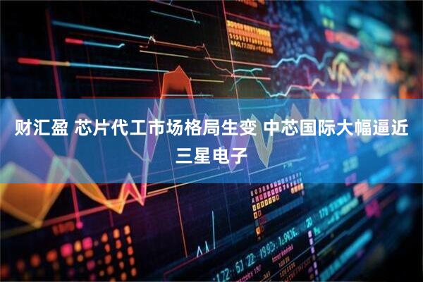 财汇盈 芯片代工市场格局生变 中芯国际大幅逼近三星电子