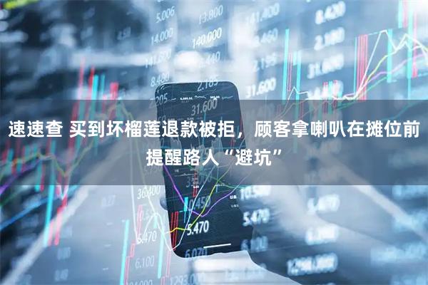 速速查 买到坏榴莲退款被拒，顾客拿喇叭在摊位前提醒路人“避坑”