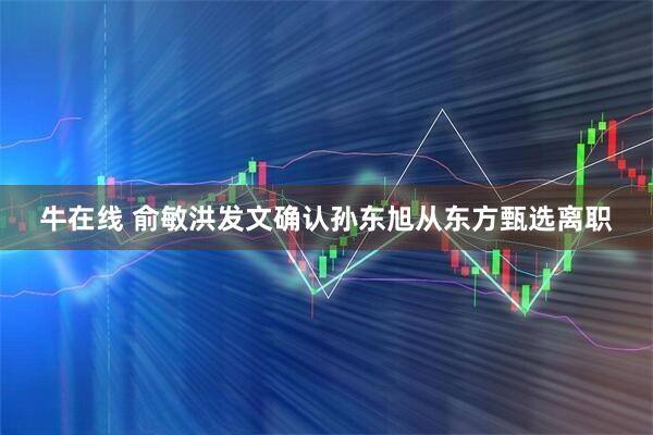 牛在线 俞敏洪发文确认孙东旭从东方甄选离职