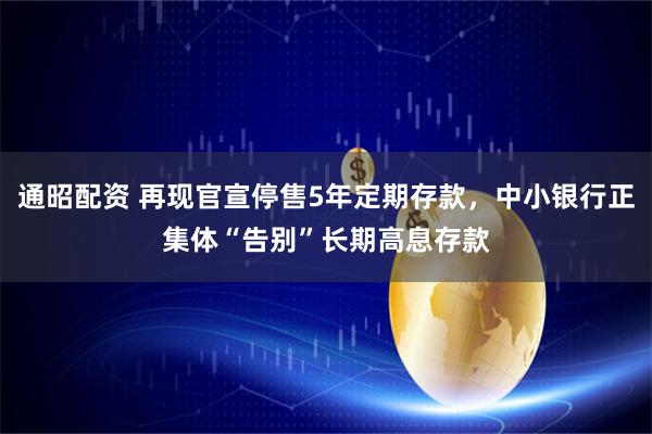 通昭配资 再现官宣停售5年定期存款，中小银行正集体“告别”长期高息存款