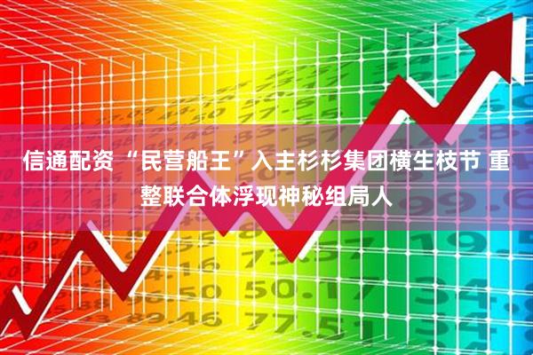 信通配资 “民营船王”入主杉杉集团横生枝节 重整联合体浮现神秘组局人