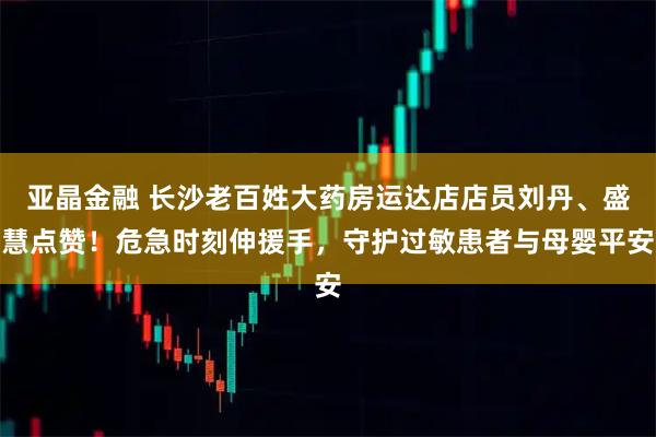 亚晶金融 长沙老百姓大药房运达店店员刘丹、盛慧点赞！危急时刻伸援手，守护过敏患者与母婴平安
