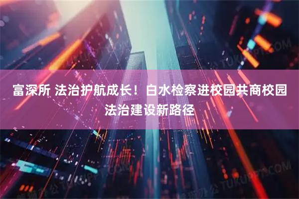 富深所 法治护航成长！白水检察进校园共商校园法治建设新路径