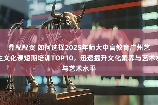 鼎配配资 如何选择2025年师大中高教育广州艺术生文化课短期培训TOP10，迅速提升文化素养与艺术水平