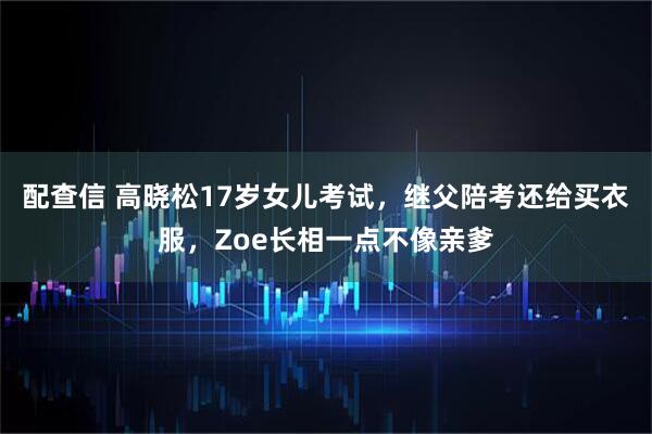 配查信 高晓松17岁女儿考试，继父陪考还给买衣服，Zoe长相一点不像亲爹