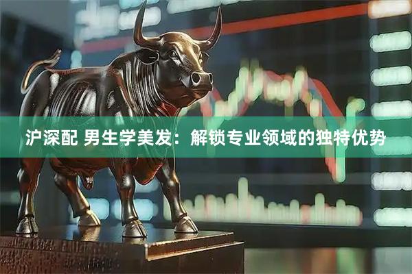 沪深配 男生学美发：解锁专业领域的独特优势