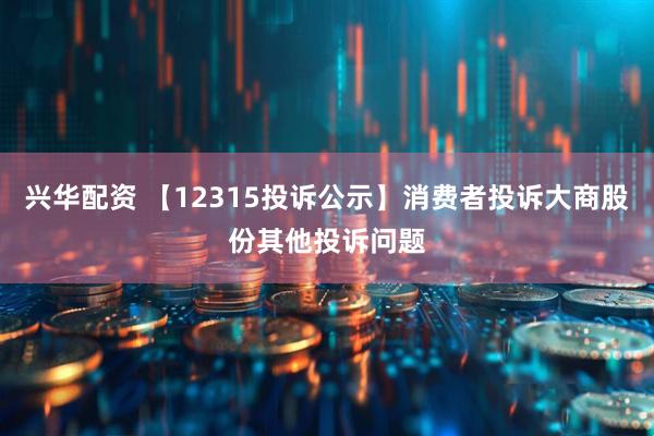 兴华配资 【12315投诉公示】消费者投诉大商股份其他投诉问题