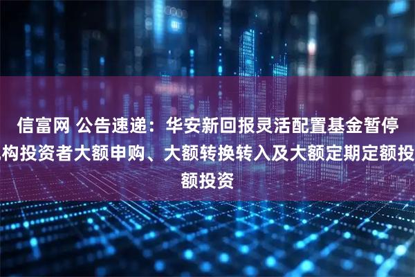 信富网 公告速递：华安新回报灵活配置基金暂停机构投资者大额申购、大额转换转入及大额定期定额投资