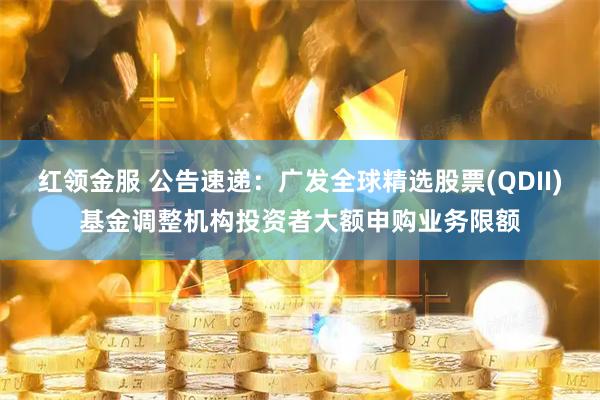 红领金服 公告速递：广发全球精选股票(QDII)基金调整机构投资者大额申购业务限额
