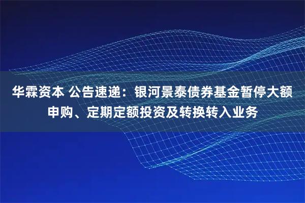 华霖资本 公告速递：银河景泰债券基金暂停大额申购、定期定额投资及转换转入业务