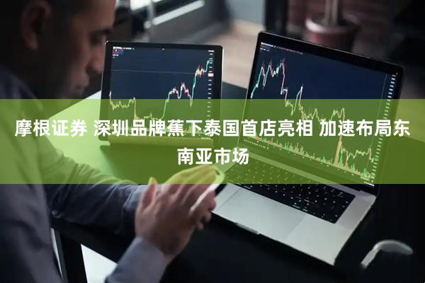 摩根证券 深圳品牌蕉下泰国首店亮相 加速布局东南亚市场