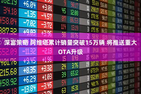 深富策略 阿维塔累计销量突破15万辆 将推送重大OTA升级
