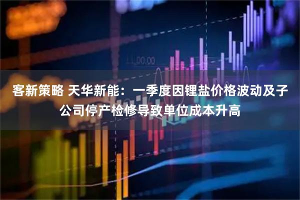 客新策略 天华新能：一季度因锂盐价格波动及子公司停产检修导致单位成本升高
