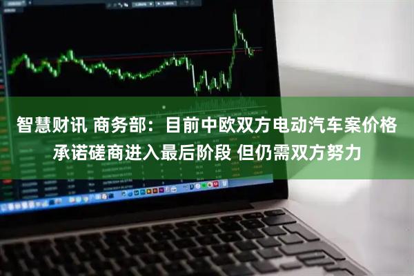 智慧财讯 商务部：目前中欧双方电动汽车案价格承诺磋商进入最后阶段 但仍需双方努力