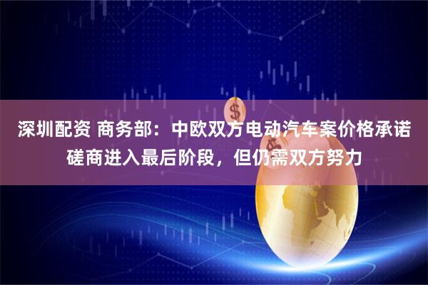 深圳配资 商务部：中欧双方电动汽车案价格承诺磋商进入最后阶段，但仍需双方努力