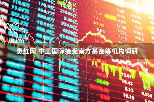 惠红网 中工国际接受南方基金等机构调研