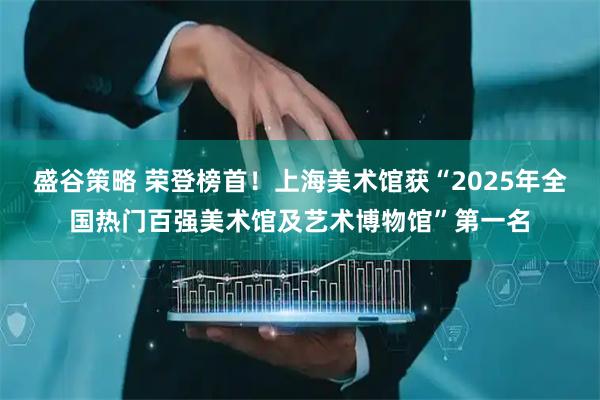 盛谷策略 荣登榜首！上海美术馆获“2025年全国热门百强美术馆及艺术博物馆”第一名