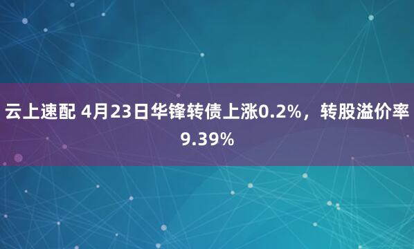 云上速配 4月23日华锋转债上涨0.2%，转股溢价率9.39%