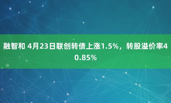 融智和 4月23日联创转债上涨1.5%，转股溢价率40.85%
