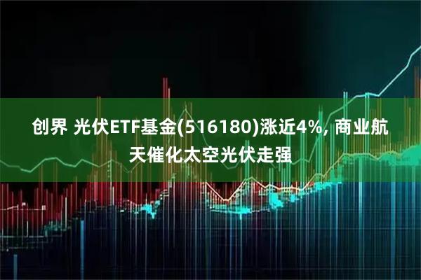 创界 光伏ETF基金(516180)涨近4%, 商业航天催化太空光伏走强