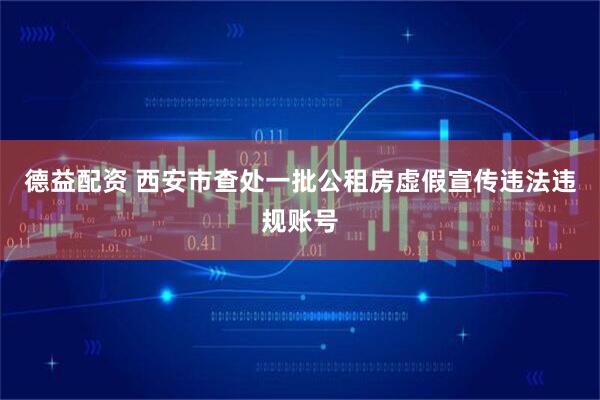 德益配资 西安市查处一批公租房虚假宣传违法违规账号