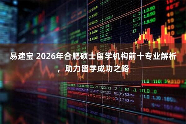 易速宝 2026年合肥硕士留学机构前十专业解析，助力留学成功之路