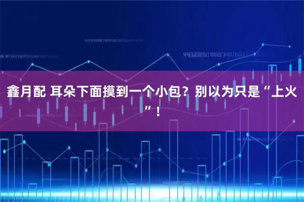 鑫月配 耳朵下面摸到一个小包？别以为只是“上火”！