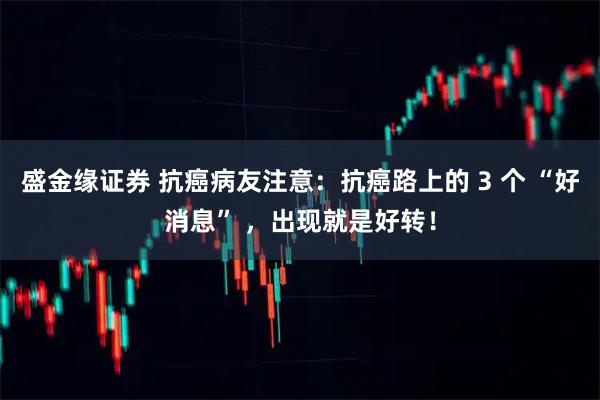 盛金缘证券 抗癌病友注意：抗癌路上的 3 个 “好消息” ，出现就是好转！