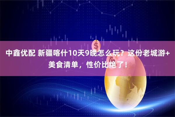 中鑫优配 新疆喀什10天9晚怎么玩？这份老城游+美食清单，性价比绝了！