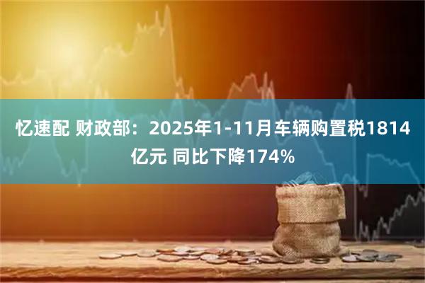 忆速配 财政部：2025年1-11月车辆购置税1814亿元 同比下降174%
