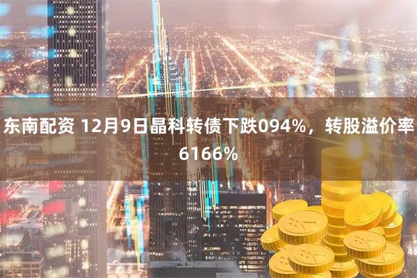 东南配资 12月9日晶科转债下跌094%，转股溢价率6166%