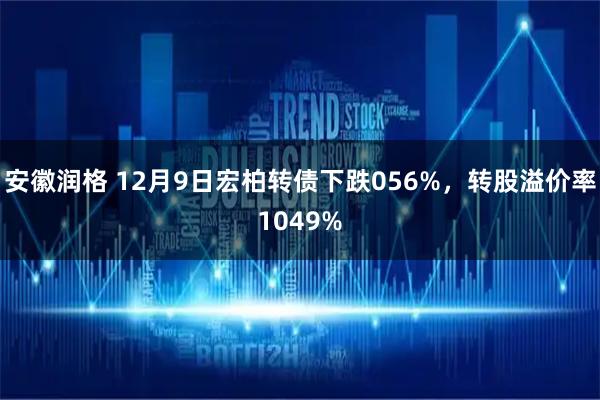 安徽润格 12月9日宏柏转债下跌056%，转股溢价率1049%