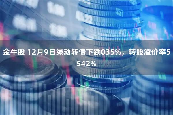 金牛股 12月9日绿动转债下跌035%，转股溢价率5542%