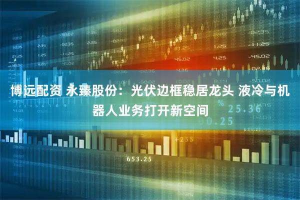 博远配资 永臻股份：光伏边框稳居龙头 液冷与机器人业务打开新空间