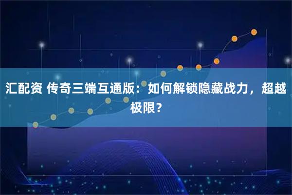 汇配资 传奇三端互通版：如何解锁隐藏战力，超越极限？