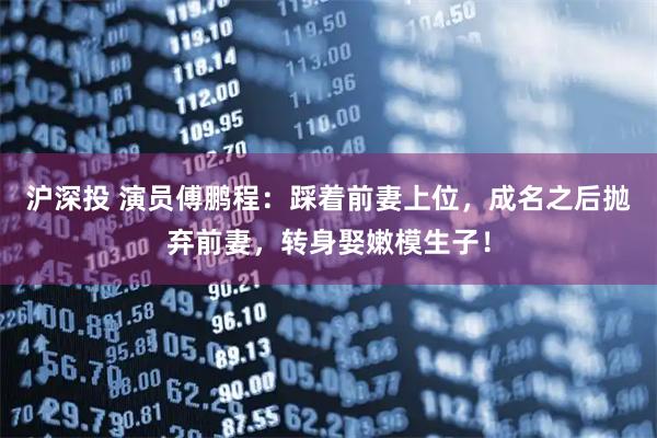 沪深投 演员傅鹏程：踩着前妻上位，成名之后抛弃前妻，转身娶嫩模生子！