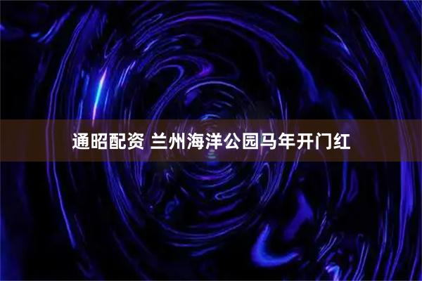 通昭配资 兰州海洋公园马年开门红