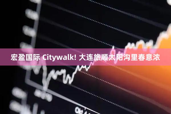 宏盈国际 Citywalk! 大连旅顺太阳沟里春意浓