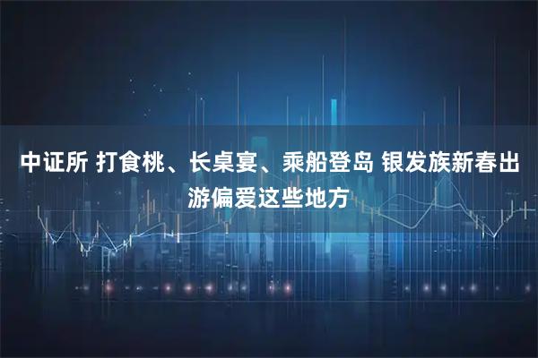 中证所 打食桃、长桌宴、乘船登岛 银发族新春出游偏爱这些地方