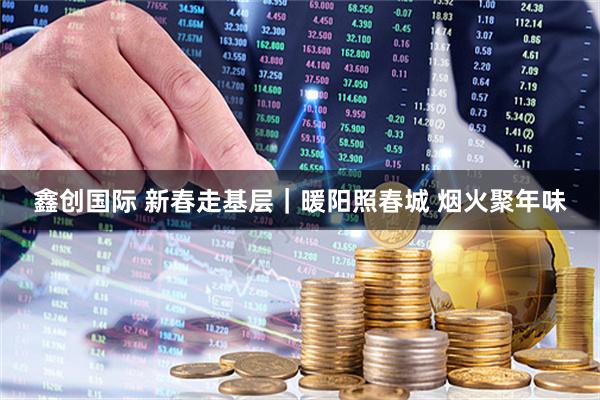 鑫创国际 新春走基层｜暖阳照春城 烟火聚年味
